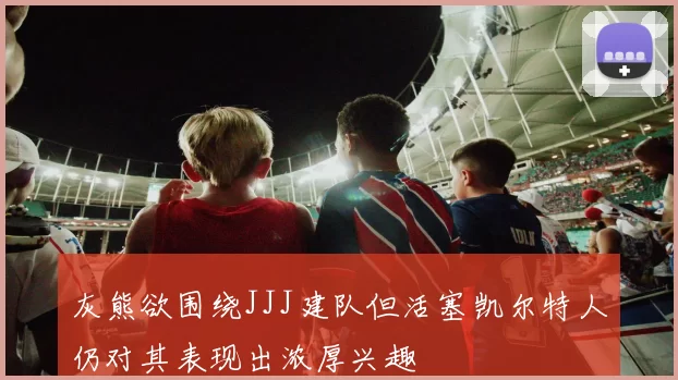 灰熊欲围绕JJJ建队但活塞凯尔特人仍对其表现出浓厚兴趣