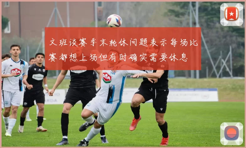 文班谈赛季末轮休问题表示每场比赛都想上场但有时确实需要休息