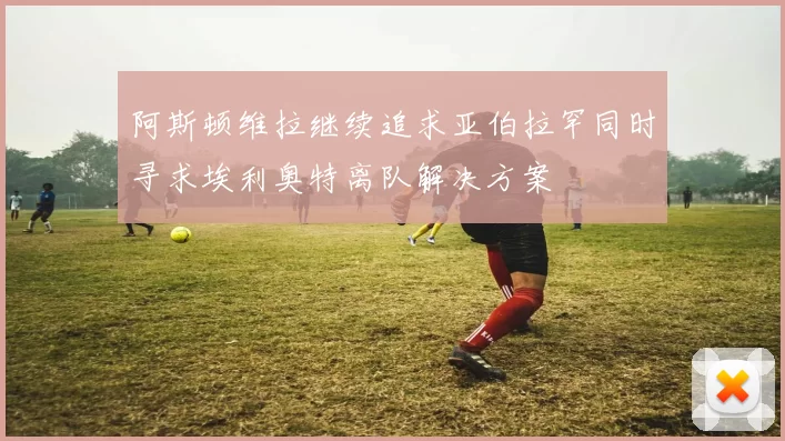 阿斯顿维拉继续追求亚伯拉罕同时寻求埃利奥特离队解决方案
