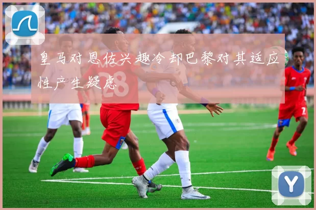 皇马对恩佐兴趣冷却巴黎对其适应性产生疑虑