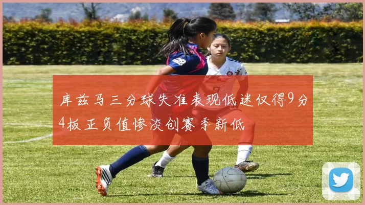 库兹马三分球失准表现低迷仅得9分4板正负值惨淡创赛季新低