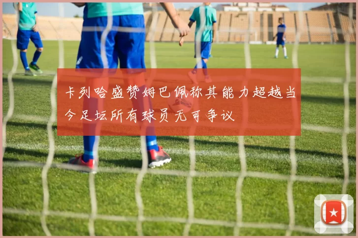 卡列哈盛赞姆巴佩称其能力超越当今足坛所有球员无可争议