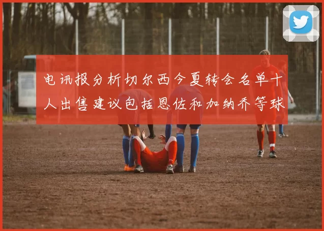 电讯报分析切尔西今夏转会名单十人出售建议包括恩佐和加纳乔等球员