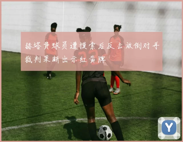 赫塔费球员遭摸索后反击放倒对手裁判果断出示红黄牌