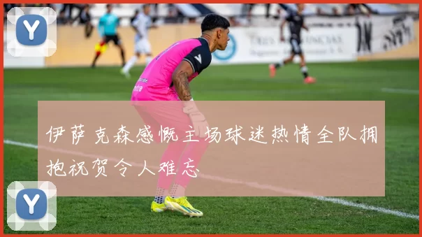 伊萨克森感慨主场球迷热情全队拥抱祝贺令人难忘