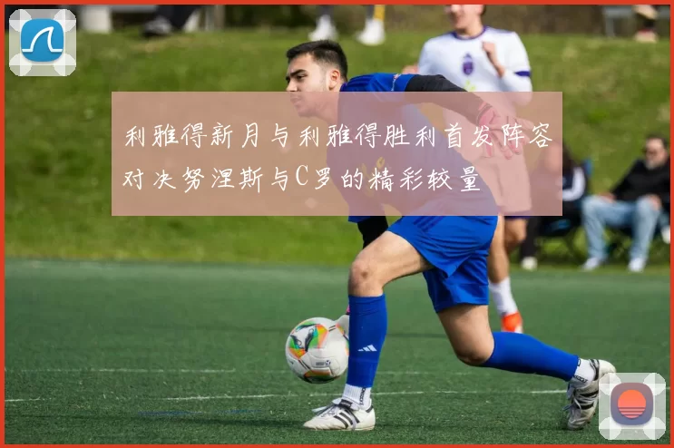 利雅得新月与利雅得胜利首发阵容对决努涅斯与C罗的精彩较量
