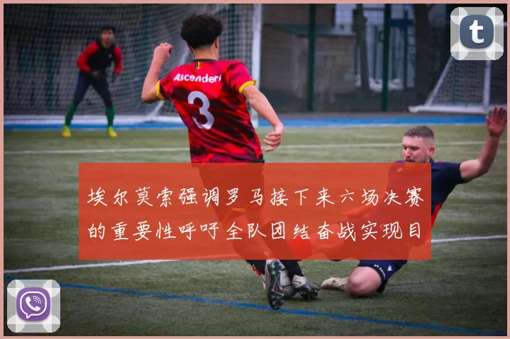 埃尔莫索强调罗马接下来六场决赛的重要性呼吁全队团结奋战实现目标