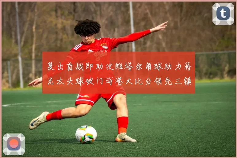 复出首战即助攻维塔尔角球助力蒋光太头球破门海港大比分领先三镇