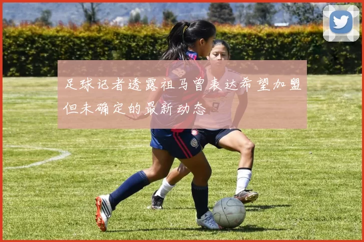 足球记者透露祖马曾表达希望加盟但未确定的最新动态