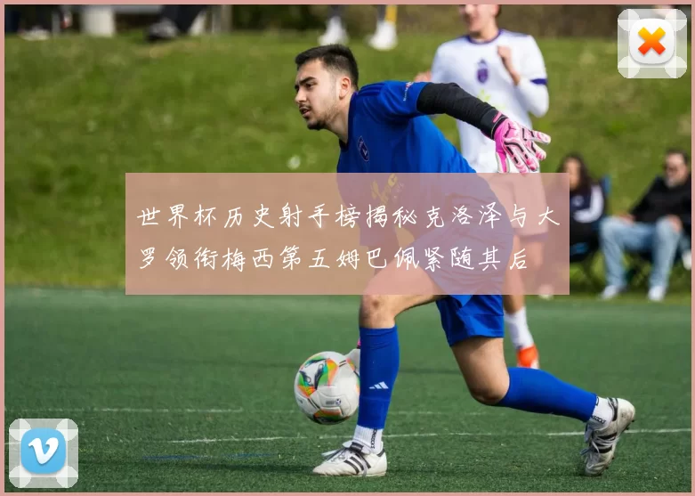 世界杯历史射手榜揭秘克洛泽与大罗领衔梅西第五姆巴佩紧随其后