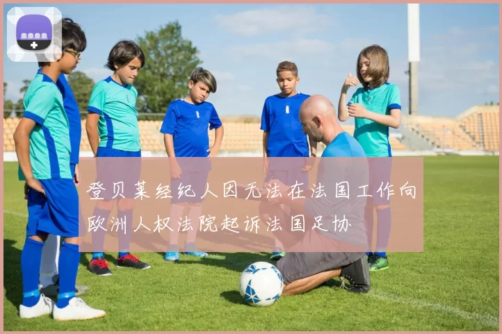 登贝莱经纪人因无法在法国工作向欧洲人权法院起诉法国足协
