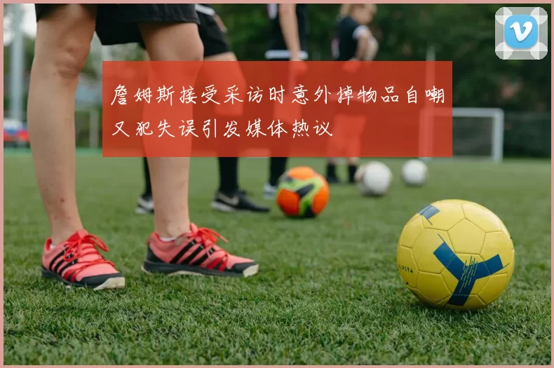 詹姆斯接受采访时意外掉物品自嘲又犯失误引发媒体热议