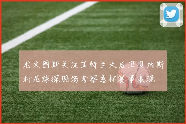 尤文图斯关注亚特兰大后卫贝纳斯科尼球探现场考察意杯赛事表现